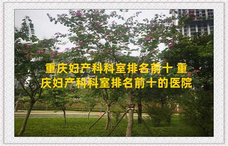 重庆妇产科科室排名前十 重庆妇产科科室排名前十的医院